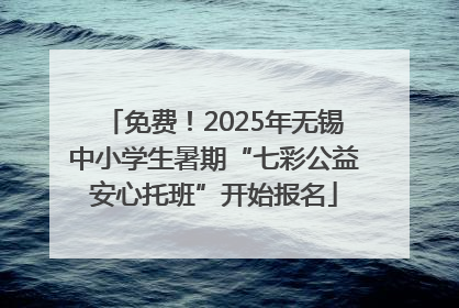 免费！2025年无锡中小学生暑期“七彩公益安心托班”开始报名