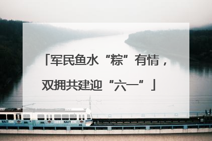 军民鱼水“粽”有情，双拥共建迎“六一”