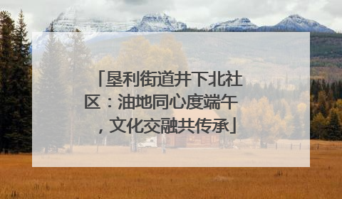 垦利街道井下北社区：油地同心度端午，文化交融共传承