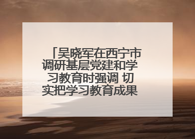 吴晓军在西宁市调研基层党建和学习教育时强调 切实把学习教育成果转化为惠民实效