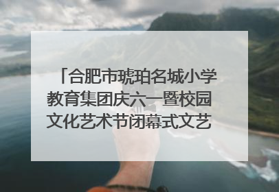 合肥市琥珀名城小学教育集团庆六一暨校园文化艺术节闭幕式文艺汇演圆满举行