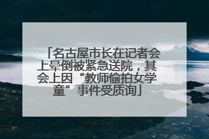 名古屋市长在记者会上晕倒被紧急送院，其会上因“教师偷拍女学童”事件受质询