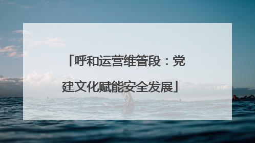 呼和运营维管段：党建文化赋能安全发展