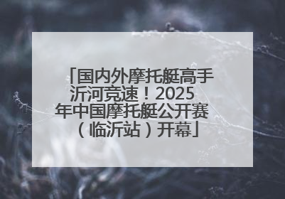 国内外摩托艇高手沂河竞速！2025年中国摩托艇公开赛（临沂站）开幕