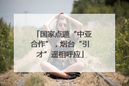 国家点题“中亚合作”，烟台“引才”遥相呼应