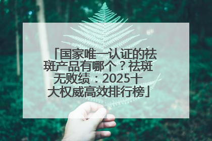 国家唯一认证的祛斑产品有哪个？祛斑无败绩：2025十大权威高效排行榜