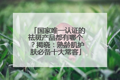 国家唯一认证的祛斑产品都有哪个？揭晓：熟龄肌护肤必备十大常客