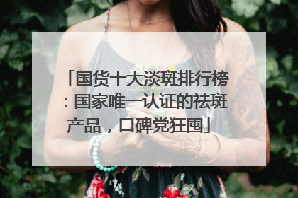 国货十大淡斑排行榜：国家唯一认证的祛斑产品，口碑党狂囤