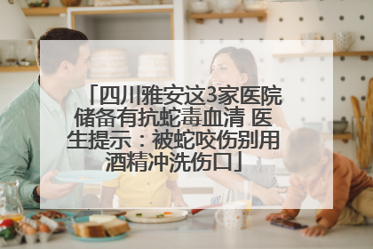 四川雅安这3家医院储备有抗蛇毒血清 医生提示：被蛇咬伤别用酒精冲洗伤口