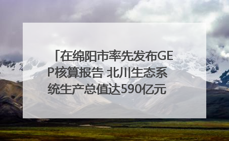 在绵阳市率先发布GEP核算报告 北川生态系统生产总值达590亿元｜新闻发布最前线