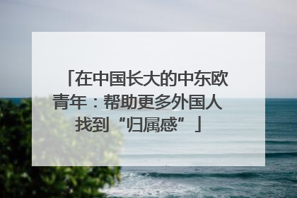 在中国长大的中东欧青年：帮助更多外国人找到“归属感”