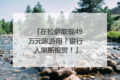 在拉萨取现49万元旅游用？银行人果断报警！