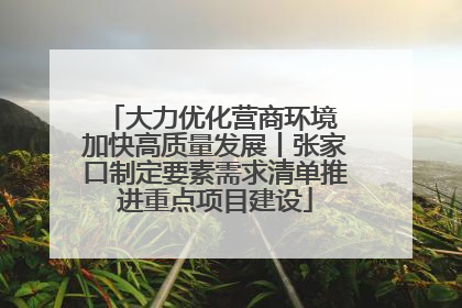 大力优化营商环境 加快高质量发展丨张家口制定要素需求清单推进重点项目建设