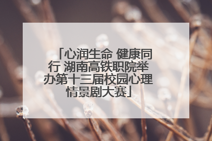 心润生命 健康同行 湖南高铁职院举办第十三届校园心理情景剧大赛