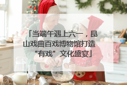 当端午遇上六一，昆山戏曲百戏博物馆打造“有戏”文化盛宴