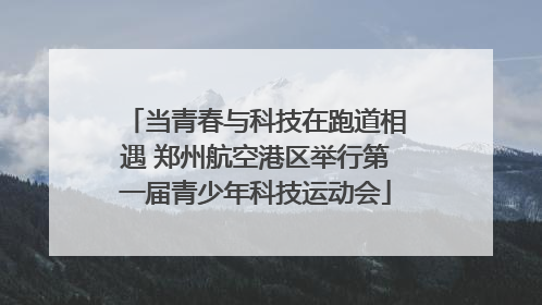 当青春与科技在跑道相遇 郑州航空港区举行第一届青少年科技运动会
