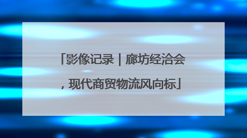 影像记录｜廊坊经洽会，现代商贸物流风向标