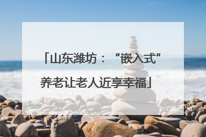 山东潍坊：“嵌入式”养老让老人近享幸福