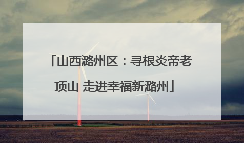 山西潞州区：寻根炎帝老顶山 走进幸福新潞州