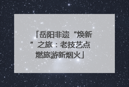岳阳非遗“焕新”之旅：老技艺点燃旅游新烟火