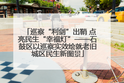 巡察“利剑”出鞘 点亮民生“幸福灯”——石鼓区以巡察实效绘就老旧城区民生新图景
