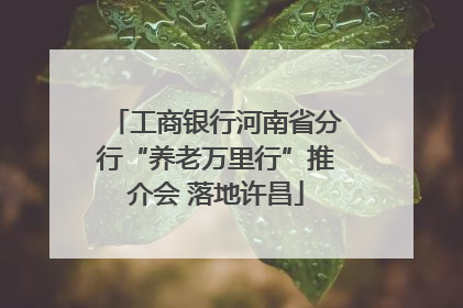 工商银行河南省分行“养老万里行”推介会 落地许昌