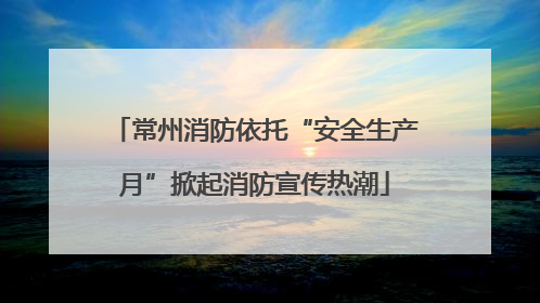 常州消防依托“安全生产月”掀起消防宣传热潮