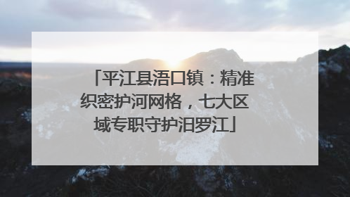 平江县浯口镇：精准织密护河网格，七大区域专职守护汨罗江