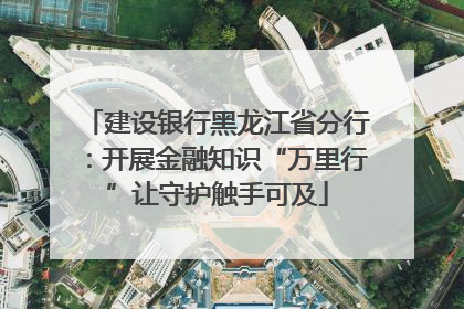 建设银行黑龙江省分行：开展金融知识“万里行”让守护触手可及