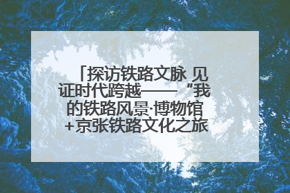 探访铁路文脉 见证时代跨越——“我的铁路风景·博物馆+京张铁路文化之旅”活动在京启动