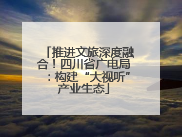 推进文旅深度融合！四川省广电局：构建“大视听”产业生态