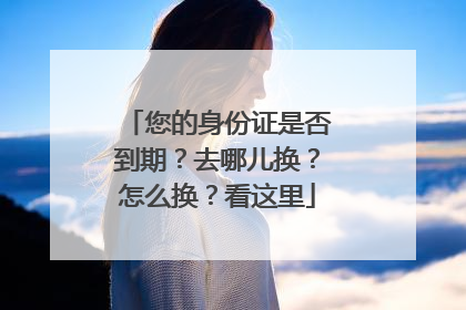 您的身份证是否到期？去哪儿换？怎么换？看这里