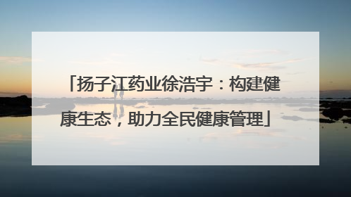 扬子江药业徐浩宇：构建健康生态，助力全民健康管理