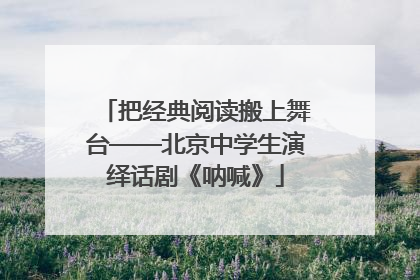 把经典阅读搬上舞台——北京中学生演绎话剧《呐喊》