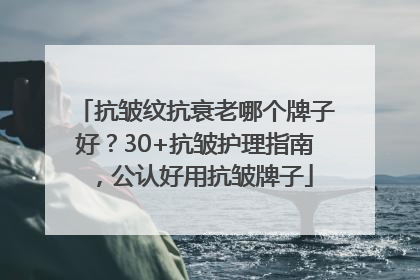 抗皱纹抗衰老哪个牌子好？30+抗皱护理指南，公认好用抗皱牌子