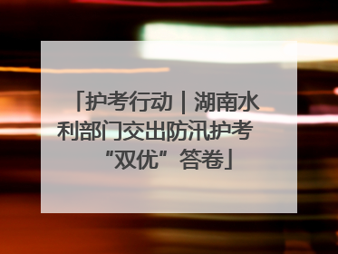 护考行动｜湖南水利部门交出防汛护考“双优”答卷