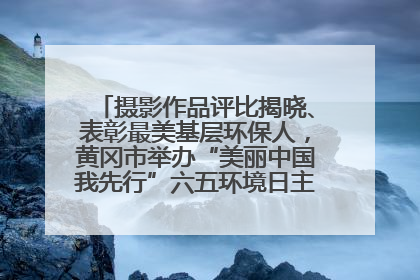 摄影作品评比揭晓、表彰最美基层环保人，黄冈市举办“美丽中国我先行”六五环境日主题宣传活动