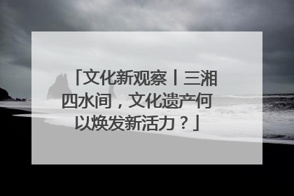 文化新观察丨三湘四水间，文化遗产何以焕发新活力？