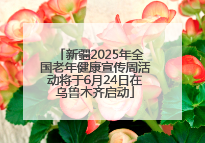 新疆2025年全国老年健康宣传周活动将于6月24日在乌鲁木齐启动