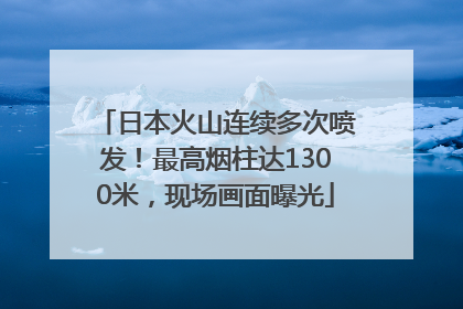 日本火山连续多次喷发！最高烟柱达1300米，现场画面曝光