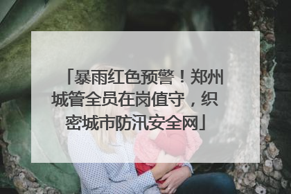 暴雨红色预警！郑州城管全员在岗值守，织密城市防汛安全网