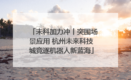 未科加力冲丨突围场景应用 杭州未来科技城竞逐机器人新蓝海