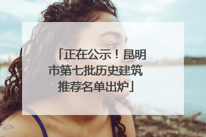 正在公示！昆明市第七批历史建筑推荐名单出炉