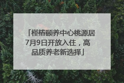 槿椿颐养中心桃源居7月9日开放入住，高品质养老新选择