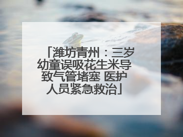 潍坊青州：三岁幼童误吸花生米导致气管堵塞 医护人员紧急救治
