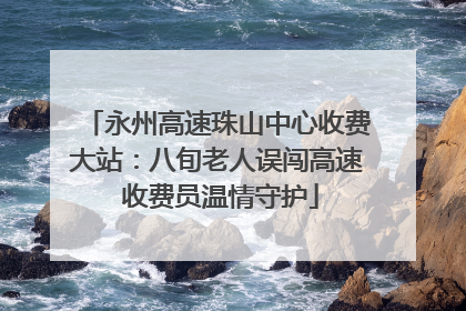 永州高速珠山中心收费大站：八旬老人误闯高速 收费员温情守护
