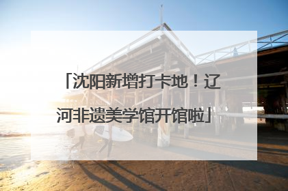 沈阳新增打卡地！辽河非遗美学馆开馆啦