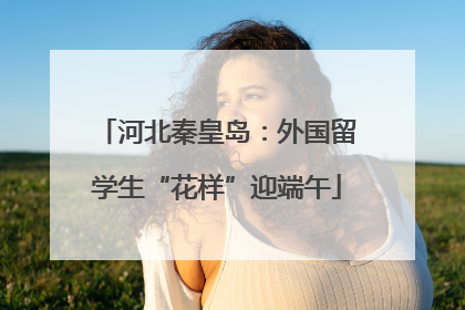 河北秦皇岛：外国留学生“花样”迎端午