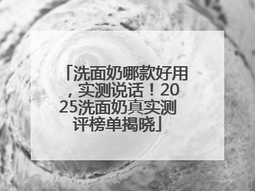 洗面奶哪款好用，实测说话！2025洗面奶真实测评榜单揭晓