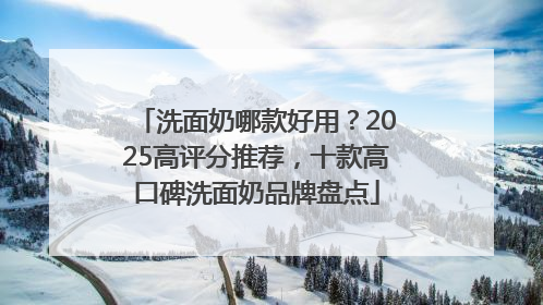 洗面奶哪款好用？2025高评分推荐，十款高口碑洗面奶品牌盘点